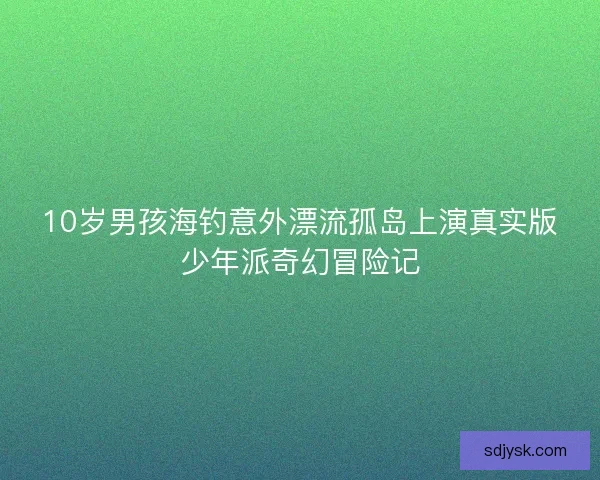 10岁男孩海钓意外漂流孤岛上演真实版少年派奇幻冒险记