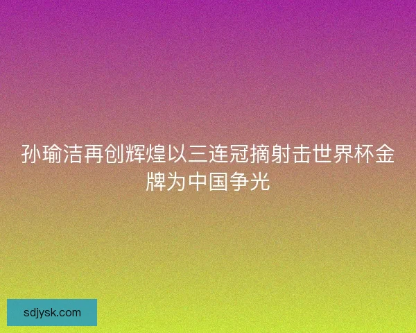 孙瑜洁再创辉煌以三连冠摘射击世界杯金牌为中国争光