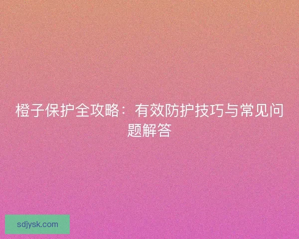橙子保护全攻略：有效防护技巧与常见问题解答