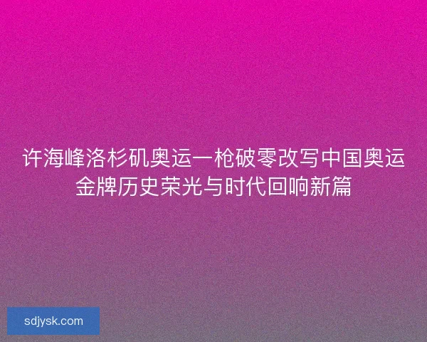 许海峰洛杉矶奥运一枪破零改写中国奥运金牌历史荣光与时代回响新篇