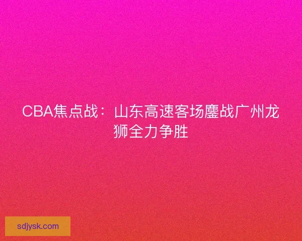 CBA焦点战：山东高速客场鏖战广州龙狮全力争胜