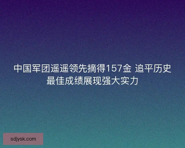 中国军团遥遥领先摘得157金 追平历史最佳成绩展现强大实力