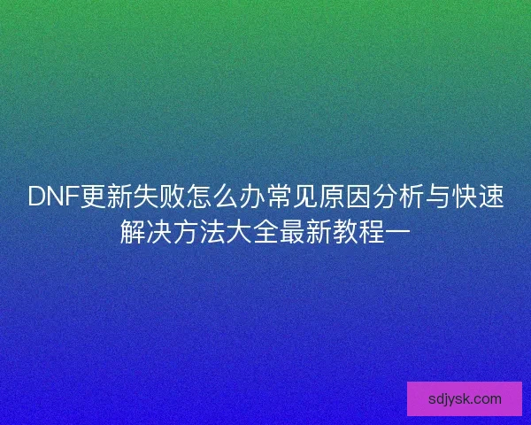 DNF更新失败怎么办常见原因分析与快速解决方法大全最新教程一